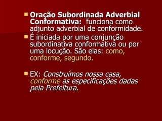 Oração Subordinada Adverbial Conformativa:   funciona como adjunto adverbial de conformidade. É iniciada por uma conjunção subordinativa conformativa ou por uma locução. São elas:  como, conforme, segundo. EX:  Construímos nossa casa,  conforme  as especificações dadas pela Prefeitura.   