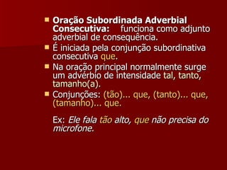 Oração Subordinada Adverbial Consecutiva:     funciona como adjunto adverbial de consequência. É iniciada pela conjunção subordinativa consecutiva  que .  Na oração principal normalmente surge um advérbio de intensidade  tal, tanto, tamanho(a). Conjunções:  (tão)... que, (tanto)... que, (tamanho)... que. Ex:  Ele fala  tão  alto,  que  não precisa do microfone.   