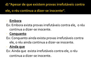- Embora
Ex: Embora exista provas irrefutáveis contra ele, o réu
  continua a dizer-se inocente.
- Conquanto
Ex: Conquanto ainda exista provas irrefutáveis contra
  ele, o réu ainda continua a dizer-se inocente.
- Ainda que
Ex: Ainda que exista irrefutáveis contra ele, o réu
  continua a dizer-se inocente.
 