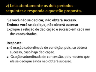 Se você não se dedicar, não obterá sucesso.
Embora você se dedique, não obterá sucesso
Explique a relação de dedicação e sucesso em cada um
  dos casos citados.

Resposta:
1- é oração subordinada de condição, pois, só obterá
  sucesso, caso haja dedicação.
2- Oração subordinada de concessão, pois mesmo que
  ele se dedique ainda não obterá sucesso.
 
