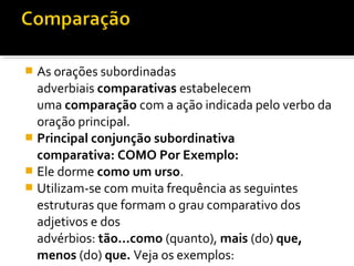  As orações subordinadas
  adverbiais comparativas estabelecem
  uma comparação com a ação indicada pelo verbo da
  oração principal.
 Principal conjunção subordinativa
  comparativa: COMO Por Exemplo:
 Ele dorme como um urso.
 Utilizam-se com muita frequência as seguintes
  estruturas que formam o grau comparativo dos
  adjetivos e dos
  advérbios: tão...como (quanto), mais (do) que,
  menos (do) que. Veja os exemplos:
 