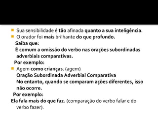  Sua sensibilidade é tão afinada quanto a sua inteligência.
 O orador foi mais brilhante do que profundo.
  Saiba que:
  É comum a omissão do verbo nas orações subordinadas
  adverbiais comparativas.
 Por exemplo:
 Agem como crianças. (agem)
  Oração Subordinada Adverbial Comparativa
  No entanto, quando se comparam ações diferentes, isso
  não ocorre.
 Por exemplo:
Ela fala mais do que faz. (comparação do verbo falar e do
  verbo fazer).
 