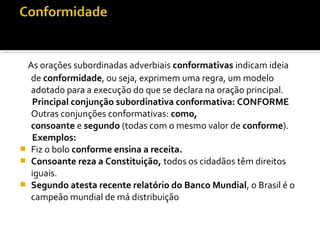 As orações subordinadas adverbiais conformativas indicam ideia
  de conformidade, ou seja, exprimem uma regra, um modelo
  adotado para a execução do que se declara na oração principal.
  Principal conjunção subordinativa conformativa: CONFORME
  Outras conjunções conformativas: como,
  consoante e segundo (todas com o mesmo valor de conforme).
  Exemplos:
 Fiz o bolo conforme ensina a receita.
 Consoante reza a Constituição, todos os cidadãos têm direitos
  iguais.
 Segundo atesta recente relatório do Banco Mundial, o Brasil é o
  campeão mundial de má distribuição
 
