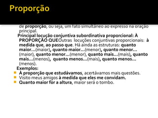 As orações subordinadas adverbiais proporcionais exprimem ideia
  de proporção, ou seja, um fato simultâneo ao expresso na oração
  principal.
 Principal locução conjuntiva subordinativa proporcional: À
  PROPORÇÃO QUEOutras locuções conjuntivas proporcionais: à
  medida que, ao passo que. Há ainda as estruturas: quanto
  maior...(maior), quanto maior...(menor), quanto menor...
  (maior), quanto menor...(menor), quanto mais...(mais), quanto
  mais...(menos), quanto menos...(mais), quanto menos...
  (menos).
 Exemplos:
 À proporção que estudávamos, acertávamos mais questões.
 Visito meus amigos à medida que eles me convidam.
 Quanto maior for a altura, maior será o tombo.
 