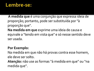 À medida que é uma conjunção que expressa ideia de
proporção; portanto, pode ser substituída por "à
proporção que".
Na medida em que exprime uma ideia de causa e
equivale a "tendo em vista que" e só nesse sentido deve
ser usada.

Por Exemplo:
Na medida em que não há provas contra esse homem,
ele deve ser solto.
Atenção: não use as formas “à medida em que” ou “na
medida que”.
 