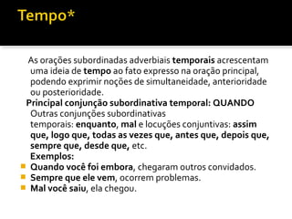 As orações subordinadas adverbiais temporais acrescentam
  uma ideia de tempo ao fato expresso na oração principal,
  podendo exprimir noções de simultaneidade, anterioridade
  ou posterioridade.
 Principal conjunção subordinativa temporal: QUANDO
  Outras conjunções subordinativas
  temporais: enquanto, mal e locuções conjuntivas: assim
  que, logo que, todas as vezes que, antes que, depois que,
  sempre que, desde que, etc.
  Exemplos:
 Quando você foi embora, chegaram outros convidados.
 Sempre que ele vem, ocorrem problemas.
 Mal você saiu, ela chegou.
 