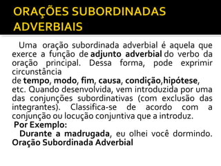 Uma oração subordinada adverbial é aquela que
exerce a função de adjunto adverbial do verbo da
oração principal. Dessa forma, pode exprimir
circunstância
de tempo, modo, fim, causa, condição,hipótese,
etc. Quando desenvolvida, vem introduzida por uma
das conjunções subordinativas (com exclusão das
integrantes). Classifica-se de acordo com a
conjunção ou locução conjuntiva que a introduz.
 Por Exemplo:
  Durante a madrugada, eu olhei você dormindo.
Oração Subordinada Adverbial
 