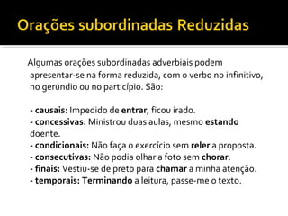Algumas orações subordinadas adverbiais podem
apresentar-se na forma reduzida, com o verbo no infinitivo,
no gerúndio ou no particípio. São:

- causais: Impedido de entrar, ficou irado.
- concessivas: Ministrou duas aulas, mesmo estando
doente.
- condicionais: Não faça o exercício sem reler a proposta.
- consecutivas: Não podia olhar a foto sem chorar.
- finais: Vestiu-se de preto para chamar a minha atenção.
- temporais: Terminando a leitura, passe-me o texto.
 
