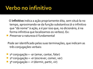 O infinitivo indica a ação propriamente dita, sem situá-la no
  tempo, aproximando-se da função substantiva (é o infinitivo
  que “dá nome” à ação, e é por isso que, no dicionário, é na
  forma infinitiva que localizamos os verbos). Ex:
 Preservar a natureza é fundamental


Pode ser identificado pelas suas terminações, que indicam as
 três conjugações verbais:

   1ª conjugação = -ar (amar, cantar, falar)
   2ª conjugação = -er (escrever, comer, ver)
   3ª conjugação = -ir (dormir, partir, vir)
 
