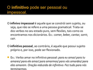 O infinitivo pode ser pessoal ou 
impessoal. 

O infinivo impessoal é aquele que se constrói sem sujeito, ou
  seja, que não se refere a uma pessoa gramatical. Trata-se
  dos verbos no seu estado puro, sem flexões, tais como os
  encontramos nos dicionários. Ex.: comer, beber, cantar, sorrir, 
  cair.

O infinitivo pessoal, ao contrário, é aquele que possui sujeito
  próprio e, por isso, pode ser flexionado.

   Ex.: Verbo amar no infinitivo pessoal: para eu amar/ para tu 
    amares/ para ele amar/ para amarmos/ para vós amardes/ para 
    eles amarem. Oração reduzida de infinitivo: Fez tudo para nós 
    terminarmos.
 