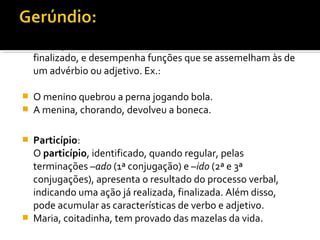 O gerúndio, conhecido pela sua terminação em –ndo, indica
  uma ação em andamento, um processo verbal ainda não
  finalizado, e desempenha funções que se assemelham às de
  um advérbio ou adjetivo. Ex.:

   O menino quebrou a perna jogando bola.
   A menina, chorando, devolveu a boneca.

   Particípio:
    O particípio, identificado, quando regular, pelas
    terminações –ado (1ª conjugação) e –ido (2ª e 3ª
    conjugações), apresenta o resultado do processo verbal,
    indicando uma ação já realizada, finalizada. Além disso,
    pode acumular as características de verbo e adjetivo.
   Maria, coitadinha, tem provado das mazelas da vida.
 