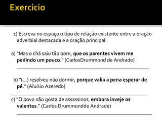 1) Escreva no espaço o tipo de relação existente entre a oração
  adverbial destacada e a oração principal:

a) “Mas o chá saiu tão bom, que os parentes vivem me
   pedindo um pouco.” (CarlosDrummond de Andrade)
   __________________________________________________

 b) “(...) resolveu não dormir, porque valia a pena esperar de
   pé.” (Aluísio Azeredo)
___________________________________________________
c) “O povo não gosta de assassinos, embora inveje os
   valentes.” (Carlos Drummondde Andrade)
   ___________________________________________________
 