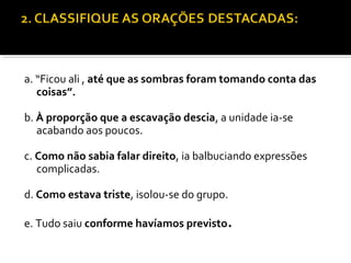 a. “Ficou ali , até que as sombras foram tomando conta das
   coisas”.

b. À proporção que a escavação descia, a unidade ia-se
   acabando aos poucos.

c. Como não sabia falar direito, ia balbuciando expressões
   complicadas.

d. Como estava triste, isolou-se do grupo.

e. Tudo saiu conforme havíamos previsto.
 