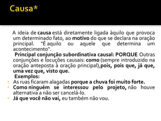 A ideia de causa está diretamente ligada àquilo que provoca
  um determinado fato, ao motivo do que se declara na oração
  principal. "É aquilo ou aquele que determina um
  acontecimento".
   Principal conjunção subordinativa causal: PORQUE Outras
  conjunções e locuções causais: como (sempre introduzido na
  oração anteposta à oração principal),pois, pois que, já que,
  uma vez que, visto que.
   Exemplos:
• As ruas ficaram alagadas porque a chuva foi muito forte.
• Como ninguém se interessou pelo projeto, não houve
  alternativa a não ser cancelá-lo.
• Já que você não vai, eu também não vou.
 