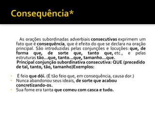 As orações subordinadas adverbiais consecutivas exprimem um
    fato que é consequência, que é efeito do que se declara na oração
    principal. São introduzidas pelas conjunções e locuções: que, de
    forma que, de sorte que, tanto que, etc., e pelas
    estruturas tão...que, tanto...que, tamanho...que.
    Principal conjunção subordinativa consecutiva: QUE (precedido
    de tal, tanto, tão, tamanho)Exemplos:
• É feio que dói. (É tão feio que, em consequência, causa dor.)
• Nunca abandonou seus ideais, de sorte que acabou
  concretizando-os.
• Sua fome era tanta que comeu com casca e tudo.
 