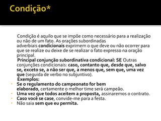 Condição é aquilo que se impõe como necessário para a realização
    ou não de um fato. As orações subordinadas
    adverbiais condicionais exprimem o que deve ou não ocorrer para
    que se realize ou deixe de se realizar o fato expresso na oração
    principal.
    Principal conjunção subordinativa condicional: SE Outras
    conjunções condicionais: caso, contanto que, desde que, salvo
    se, exceto se, a não ser que, a menos que, sem que, uma vez
    que (seguida de verbo no subjuntivo).
    Exemplos:
•   Se o regulamento do campeonato for bem
    elaborado, certamente o melhor time será campeão.
•   Uma vez que todos aceitem a proposta, assinaremos o contrato.
•   Caso você se case, convide-me para a festa.
•   Não saia sem que eu permita.
 