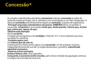 As orações subordinadas adverbiais concessivas indicam concessão às ações do
    verbo da oração principal, isto é, admitem uma contradição ou um fato inesperado. A
    ideia de concessão está diretamente ligada ao contraste, à quebra de expectativa.
     Principal conjunção subordinativa concessiva: EMBORAUtiliza-se também a
    conjunção: conquanto e as locuções ainda que, ainda quando, mesmo que, se bem
    que, posto que, apesar de que.
    Observe este exemplo:
•   Só irei se ele for.
    A oração acima expressa uma condição: o fato de "eu" ir só se realizará caso essa
    condição for satisfeita.
     Compare agora com:
•   Irei mesmo que ele não vá.
    A distinção fica nítida; temos agora uma concessão: irei de qualquer maneira,
    independentemente de sua ida. A oração destacada é, portanto, subordinada
    adverbial concessiva.
     Observe outros exemplos:
•   Embora fizesse calor, levei agasalho.
•   Conquanto a economia tenha crescido, pelo menos metade da população continua
    à margem do mercado de consumo.
 