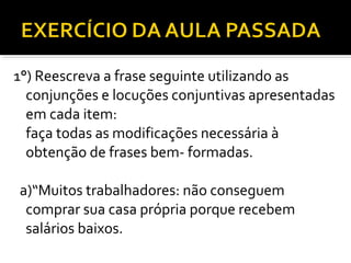 1°) Reescreva a frase seguinte utilizando as
  conjunções e locuções conjuntivas apresentadas
  em cada item:
  faça todas as modificações necessária à
  obtenção de frases bem- formadas.

a)“Muitos trabalhadores: não conseguem
 comprar sua casa própria porque recebem
 salários baixos.
 