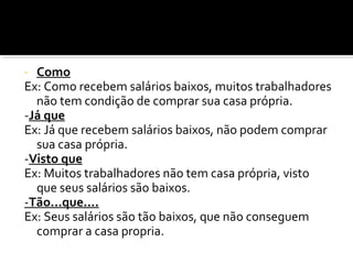 - Como
Ex: Como recebem salários baixos, muitos trabalhadores
  não tem condição de comprar sua casa própria.
-Já que
Ex: Já que recebem salários baixos, não podem comprar
  sua casa própria.
-Visto que
Ex: Muitos trabalhadores não tem casa própria, visto
  que seus salários são baixos.
-Tão...que....
Ex: Seus salários são tão baixos, que não conseguem
  comprar a casa propria.
 