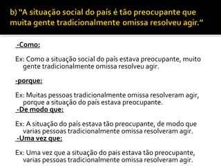 -Como:
Ex: Como a situação social do país estava preocupante, muito
  gente tradicionalmente omissa resolveu agir.
-porque:
Ex: Muitas pessoas tradicionalmente omissa resolveram agir,
  porque a situação do país estava preocupante.
-De modo que:
Ex: A situação do país estava tão preocupante, de modo que
  varias pessoas tradicionalmente omissa resolveram agir.
-Uma vez que:
Ex: Uma vez que a situação do pais estava tão preocupante,
  varias pessoas tradicionalmente omissa resolveram agir.
 