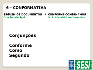 6 - CONFORMATIVA 
SEGUEM OS DOCUMENTOS / CONFORME COMBINAMOS 
Oração principal O. S. Adverbial conformativa 
Conjunções 
Conforme 
Como 
Segundo 
 
