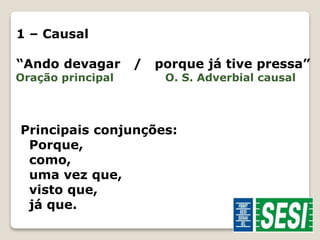 1 – Causal 
“Ando devagar / porque já tive pressa” 
Oração principal O. S. Adverbial causal 
Principais conjunções: 
Porque, 
como, 
uma vez que, 
visto que, 
já que. 
 