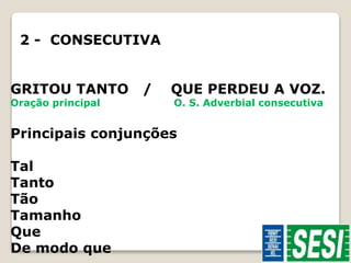 2 - CONSECUTIVA 
GRITOU TANTO / QUE PERDEU A VOZ. 
Oração principal O. S. Adverbial consecutiva 
Principais conjunções 
Tal 
Tanto 
Tão 
Tamanho 
Que 
De modo que 
 