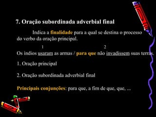 7. Oração subordinada adverbial final
Indica a finalidade para a qual se destina o processo
do verbo da oração principal.
Os índios usaram as armas / para que não invadissem suas terras.
1 2
1. Oração principal
2. Oração subordinada adverbial final
Principais conjunções: para que, a fim de que, que, ...
 