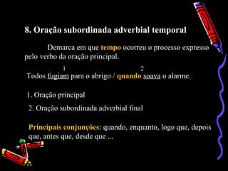 8. Oração subordinada adverbial temporal
Demarca em que tempo ocorreu o processo expresso
pelo verbo da oração principal.
Todos fugiam para o abrigo / quando soava o alarme.
1 2
1. Oração principal
2. Oração subordinada adverbial final
Principais conjunções: quando, enquanto, logo que, depois
que, antes que, desde que ...
 