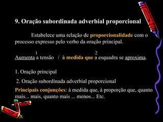 9. Oração subordinada adverbial proporcional
Estabelece uma relação de proporcionalidade com o
processo expresso pelo verbo da oração principal.
Aumenta a tensão / à medida que a esquadra se aproxima.
1 2
1. Oração principal
2. Oração subordinada adverbial proporcional
Principais conjunções: à medida que, à proporção que, quanto
mais... mais, quanto mais ... menos... Etc.
 