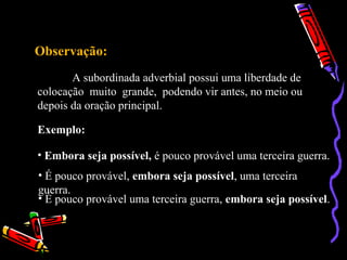 Observação:
A subordinada adverbial possui uma liberdade de
colocação muito grande, podendo vir antes, no meio ou
depois da oração principal.
Exemplo:
• Embora seja possível, é pouco provável uma terceira guerra.
• É pouco provável, embora seja possível, uma terceira
guerra.
• É pouco provável uma terceira guerra, embora seja possível.
 