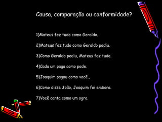 Causa, comparação ou conformidade?
1)Mateus fez tudo como Geraldo.
2)Mateus fez tudo como Geraldo pediu.
3)Como Geraldo pediu, Mateus fez tudo.
4)Cada um paga como pode.
5)Joaquim pagou como você.,
6)Como disse João, Joaquim foi embora.
7)Você canta como um ogro.
 