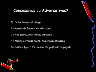 Concessivas ou Adversativas?
1) Felipe fuma e não traga.
2) Apesar de fumnar, ele não traga.
3) Ana correu, mas chegou atrasada.
4) Mesmo correndo muito, Ana chegou atrasada.
5) Antônio ligou a TV, mesmo não gostando de pagode.
 