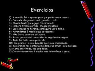 Exercícios
1) A reunião foi suspensa para que pudéssemos comer.
2) Como ele chegou atrasado, perdeu a aula.
3) Choveu tanto que o jogo foi cancelado.
4) Embora tivesse corrido, chegou atrasado.
5) Caso chegue no horário, conseguirá ver o filme,
6) Aprendemos à medida que estudamos.
7) Kiko berra como um cachorro.
8) Assim que encontrarmos Maria, seguimos a viagem.
9) Tudo foi feito como pediu ele.
10) Tao grande foi seu sucesso que ficou emocionado.
11) Tão grande foi o entusiasmo dela, que emum ligou me ligou.
12) Como era tímida, não quis falar.
13)O calor aumentava à medida que deixavámos a praia.
 
