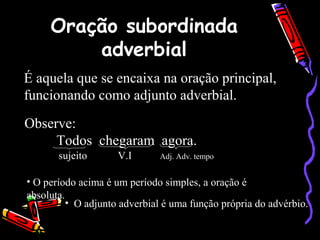 Oração subordinada
adverbial
É aquela que se encaixa na oração principal,
funcionando como adjunto adverbial.
Observe:
Todos chegaram agora.
sujeito V.I Adj. Adv. tempo
• O período acima é um período simples, a oração é
absoluta.
• O adjunto adverbial é uma função própria do advérbio.
 