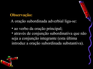 Observação:
A oração subordinada adverbial liga-se:
• ao verbo da oração principal;
• através de conjunção subordinativa que não
seja a conjunção integrante (esta última
introduz a oração subordinada substantiva).
 