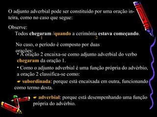 O adjunto adverbial pode ser constituído por uma oração in-
teira, como no caso que segue:
Observe:
Todos chegaram /quando a cerimônia estava começando.
1 2
No caso, o período é composto por duas
orações:
• A oração 2 encaixa-se como adjunto adverbial do verbo
chegaram da oração 1.
• Como o adjunto adverbial é uma função própria do advérbio,
a oração 2 classifica-se como:
 subordinada: porque está encaixada em outra, funcionando
como termo desta.
 adverbial: porque está desempenhando uma função
própria do advérbio.
 