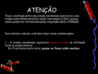 ATENÇÃO
Fazer a distinção entre uma oração coordenada explicativa e uma
oração subordinada adverbial causal, nem sempre é fácil, porque
ambas podem ser introduzidas pelas conjunções QUE e PORQUE.
Para eliminar a dúvida, você deve fazer estas considerações:
1 - A oração coordenada explicativa explica a razão da afirmação
feita na oração anterior:
Ex: O sol estava muito forte, porque as flores estão murchas.
 