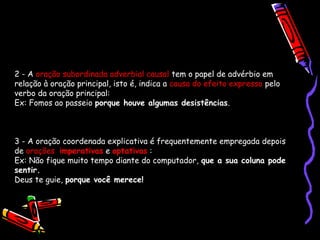 2 - A oração subordinada adverbial causal tem o papel de advérbio em
relação à oração principal, isto é, indica a causa do efeito expresso pelo
verbo da oração principal:
Ex: Fomos ao passeio porque houve algumas desistências.
3 - A oração coordenada explicativa é frequentemente empregada depois
de orações imperativas e optativas :
Ex: Não fique muito tempo diante do computador, que a sua coluna pode
sentir.
Deus te guie, porque você merece!
 