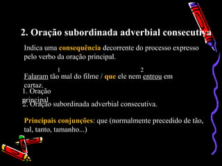 2. Oração subordinada adverbial consecutiva
Indica uma consequência decorrente do processo expresso
pelo verbo da oração principal.
Falaram tão mal do filme / que ele nem entrou em
cartaz.
1 2
1. Oração
principal
2. Oração subordinada adverbial consecutiva.
Principais conjunções: que (normalmente precedido de tão,
tal, tanto, tamanho...)
 