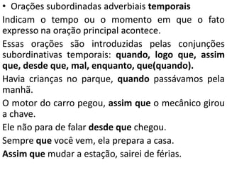 • Orações subordinadas adverbiais temporais
Indicam o tempo ou o momento em que o fato
expresso na oração principal acontece.
Essas orações são introduzidas pelas conjunções
subordinativas temporais: quando, logo que, assim
que, desde que, mal, enquanto, que(quando).
Havia crianças no parque, quando passávamos pela
manhã.
O motor do carro pegou, assim que o mecânico girou
a chave.
Ele não para de falar desde que chegou.
Sempre que você vem, ela prepara a casa.
Assim que mudar a estação, sairei de férias.
 