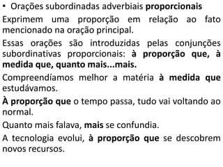 • Orações subordinadas adverbiais proporcionais
Exprimem uma proporção em relação ao fato
mencionado na oração principal.
Essas orações são introduzidas pelas conjunções
subordinativas proporcionais: à proporção que, à
medida que, quanto mais...mais.
Compreendíamos melhor a matéria à medida que
estudávamos.
À proporção que o tempo passa, tudo vai voltando ao
normal.
Quanto mais falava, mais se confundia.
A tecnologia evolui, à proporção que se descobrem
novos recursos.
 