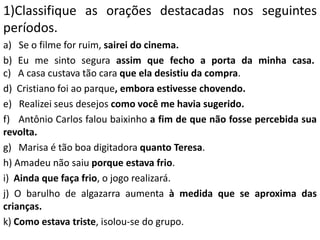 1)Classifique as orações destacadas nos seguintes
períodos.
a) Se o filme for ruim, sairei do cinema.
b) Eu me sinto segura assim que fecho a porta da minha casa.
c) A casa custava tão cara que ela desistiu da compra.
d) Cristiano foi ao parque, embora estivesse chovendo.
e) Realizei seus desejos como você me havia sugerido.
f) Antônio Carlos falou baixinho a fim de que não fosse percebida sua
revolta.
g) Marisa é tão boa digitadora quanto Teresa.
h) Amadeu não saiu porque estava frio.
i) Ainda que faça frio, o jogo realizará.
j) O barulho de algazarra aumenta à medida que se aproxima das
crianças.
k) Como estava triste, isolou-se do grupo.
 