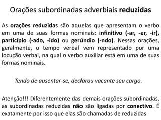 Orações subordinadas adverbiais reduzidas
As orações reduzidas são aquelas que apresentam o verbo
em uma de suas formas nominais: infinitivo (-ar, -er, -ir),
particípio (-ado, -ido) ou gerúndio (-ndo). Nessas orações,
geralmente, o tempo verbal vem representado por uma
locução verbal, na qual o verbo auxiliar está em uma de suas
formas nominais.
Tendo de ausentar-se, declarou vacante seu cargo.
Atenção!!! Diferentemente das demais orações subordinadas,
as subordinadas reduzidas não são ligadas por conectivo. É
exatamente por isso que elas são chamadas de reduzidas.
 