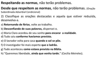 Respeitando as normas, não terão problemas.
Desde que respeitem as normas, não terão problemas. (Oração
Subordinada Adverbial Condicional)
2) Classifique as orações destacadas e aquela que estiver reduzida,
desenvolva-a.
a) Retornando de férias, volte ao trabalho.
b) Desconfiando de suas palavras, dispensei-o.
c) Maria Clara acordou de seu sonho para encarar a realidade.
d) Tudo saiu conforme havíamos previsto.
e) O lavrador volta para casa quando o sol se põe.
f) O investigador foi mais esperto que o ladrão.
g) Tudo aconteceu como estava previsto na Bíblia.
h) “Queremos liberdade, ainda que venha tarde.” (Cecília Meireles).
 