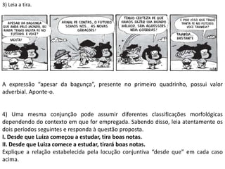 3) Leia a tira.
A expressão “apesar da bagunça”, presente no primeiro quadrinho, possui valor
adverbial. Aponte-o.
4) Uma mesma conjunção pode assumir diferentes classificações morfológicas
dependendo do contexto em que for empregada. Sabendo disso, leia atentamente os
dois períodos seguintes e responda à questão proposta.
I. Desde que Luiza começou a estudar, tira boas notas.
II. Desde que Luiza comece a estudar, tirará boas notas.
Explique a relação estabelecida pela locução conjuntiva “desde que” em cada caso
acima.
 