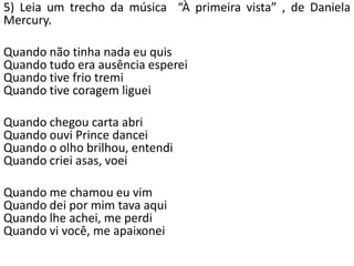 5) Leia um trecho da música “À primeira vista” , de Daniela
Mercury.
Quando não tinha nada eu quis
Quando tudo era ausência esperei
Quando tive frio tremi
Quando tive coragem liguei
Quando chegou carta abri
Quando ouvi Prince dancei
Quando o olho brilhou, entendi
Quando criei asas, voei
Quando me chamou eu vim
Quando dei por mim tava aqui
Quando lhe achei, me perdi
Quando vi você, me apaixonei
 