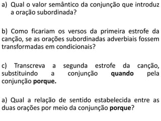 a) Qual o valor semântico da conjunção que introduz
a oração subordinada?
b) Como ficariam os versos da primeira estrofe da
canção, se as orações subordinadas adverbiais fossem
transformadas em condicionais?
c) Transcreva a segunda estrofe da canção,
substituindo a conjunção quando pela
conjunção porque.
a) Qual a relação de sentido estabelecida entre as
duas orações por meio da conjunção porque?
 