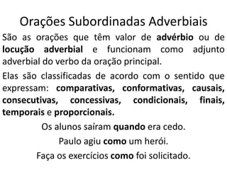 Orações Subordinadas Adverbiais
São as orações que têm valor de advérbio ou de
locução adverbial e funcionam como adjunto
adverbial do verbo da oração principal.
Elas são classificadas de acordo com o sentido que
expressam: comparativas, conformativas, causais,
consecutivas, concessivas, condicionais, finais,
temporais e proporcionais.
Os alunos saíram quando era cedo.
Paulo agiu como um herói.
Faça os exercícios como foi solicitado.
 