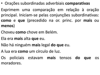 • Orações subordinadas adverbiais comparativas
Exprimem uma comparação em relação à oração
principal. Iniciam-se pelas conjunções subordinativas:
como e que (precedido na or. princ. por mais ou
menos)
Choveu como chove em Belém.
Ela era mais alta que eu.
Não há ninguém mais legal do que eu.
A lua era como um círculo de luz.
Os policiais estavam mais tensos do que os
moradores.
 